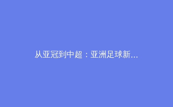 从亚冠到中超：亚洲足球新格局下的战术革命与人才崛起 - 3