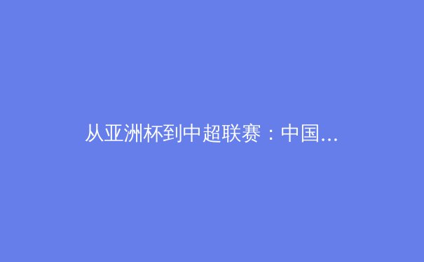 从亚洲杯到中超联赛：中国足球的崛起之路与未来挑战