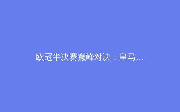 欧冠半决赛巅峰对决：皇马VS拜仁，谁将挺进巴黎决赛？ - 3