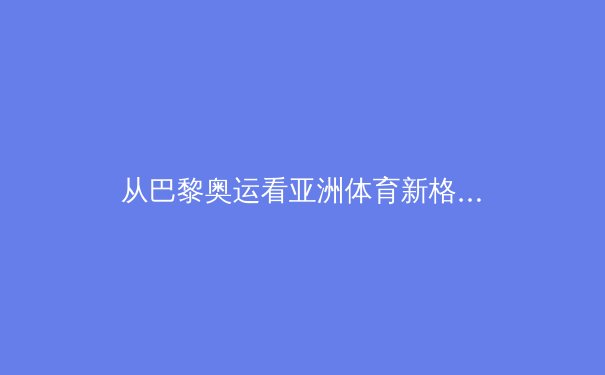 从巴黎奥运看亚洲体育新格局：中国优势巩固，日韩崛起，东南亚成黑马 - 4