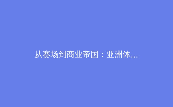 从赛场到商业帝国：亚洲体育产业的崛起与未来挑战